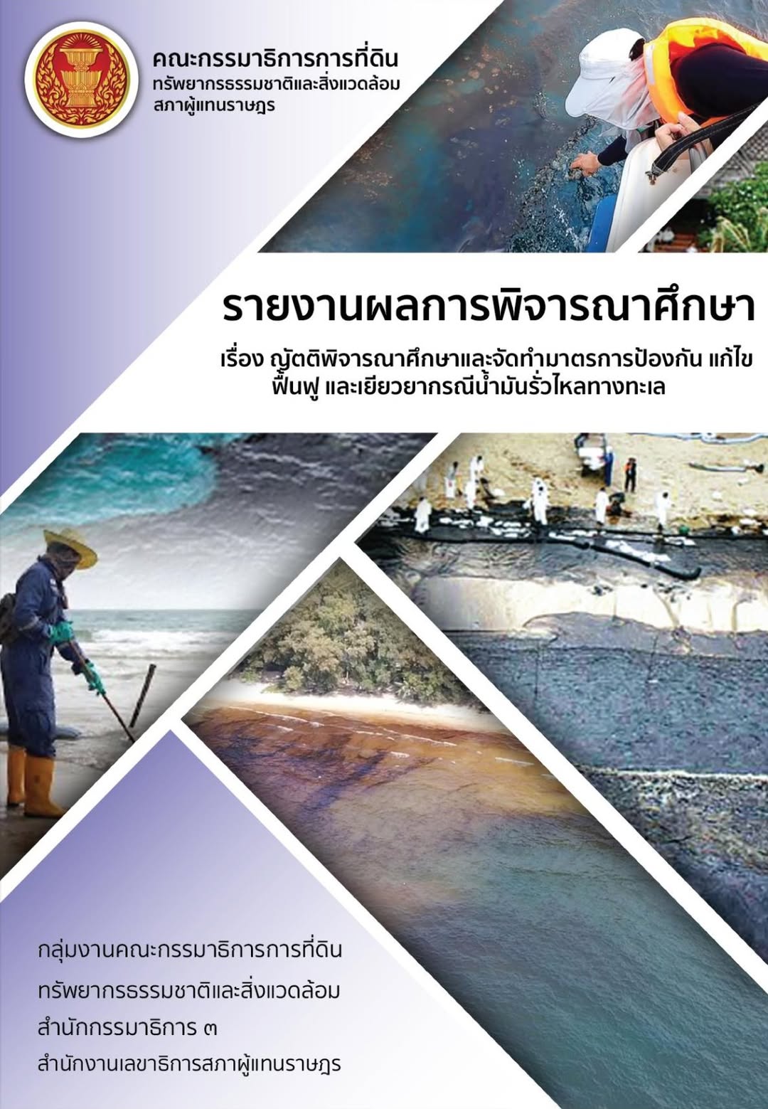 May be an image of text that says "คณะกรรมาธิการการที่ดิน ทรัพยาธธรรมชาติและสิ่งแวดล้อม สภาผู้แทนราษฎร รายงานผลการพิจารณาศึกษ พิจา รายง กษา เรื่อง ญัติติารณาศึกยาแลจัทกำบารกา ป้องกัน แก้ไข ฟื้นฟู และเยียวยากรณีน้ำมันรัวไหทาง กลุ่มงานคณะกรรมาริการการที่ดิน ที่ดิน ทรัพยากรธรมชาติและสิ่งแวดล้อม สำนักกรรมาธิการ ៣ สำนักงานเลนาธิการสกาผู้แทนราษฎ"